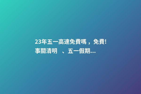 23年五一高速免費嗎，免費!事關清明、五一假期→-第1張-觀點-玄機派